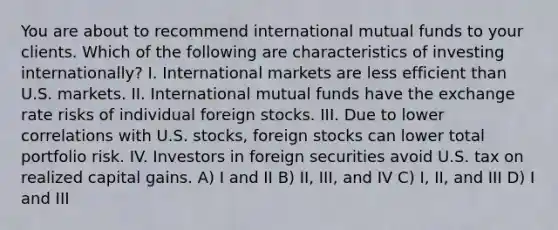 You are about to recommend international mutual funds to your clients. Which of the following are characteristics of investing internationally? I. International markets are less efficient than U.S. markets. II. International mutual funds have the exchange rate risks of individual foreign stocks. III. Due to lower correlations with U.S. stocks, foreign stocks can lower total portfolio risk. IV. Investors in foreign securities avoid U.S. tax on realized capital gains. A) I and II B) II, III, and IV C) I, II, and III D) I and III