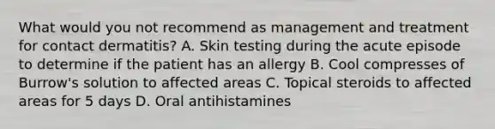 What would you not recommend as management and treatment for contact dermatitis? A. Skin testing during the acute episode to determine if the patient has an allergy B. Cool compresses of Burrow's solution to affected areas C. Topical steroids to affected areas for 5 days D. Oral antihistamines