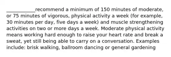 ____________recommend a minimum of 150 minutes of moderate, or 75 minutes of vigorous, physical activity a week (for example, 30 minutes per day, five days a week) and muscle strengthening activities on two or more days a week. Moderate physical activity means working hard enough to raise your heart rate and break a sweat, yet still being able to carry on a conversation. Examples include: brisk walking, ballroom dancing or general gardening