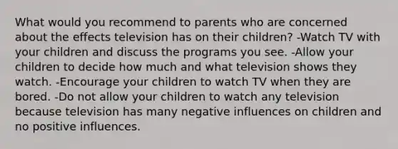 What would you recommend to parents who are concerned about the effects television has on their children? -Watch TV with your children and discuss the programs you see. -Allow your children to decide how much and what television shows they watch. -Encourage your children to watch TV when they are bored. -Do not allow your children to watch any television because television has many negative influences on children and no positive influences.