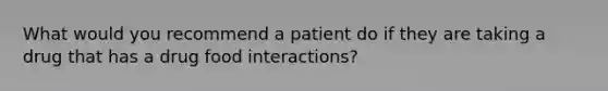 What would you recommend a patient do if they are taking a drug that has a drug food interactions?