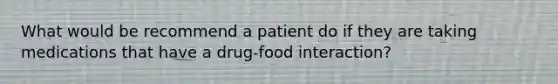 What would be recommend a patient do if they are taking medications that have a drug-food interaction?