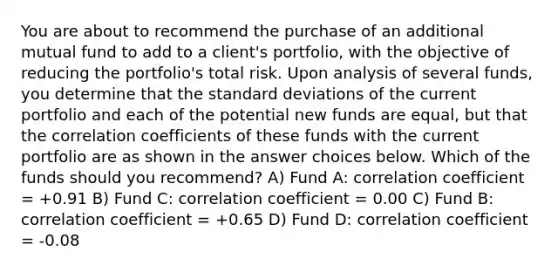 You are about to recommend the purchase of an additional mutual fund to add to a client's portfolio, with the objective of reducing the portfolio's total risk. Upon analysis of several funds, you determine that the standard deviations of the current portfolio and each of the potential new funds are equal, but that the correlation coefficients of these funds with the current portfolio are as shown in the answer choices below. Which of the funds should you recommend? A) Fund A: correlation coefficient = +0.91 B) Fund C: correlation coefficient = 0.00 C) Fund B: correlation coefficient = +0.65 D) Fund D: correlation coefficient = -0.08