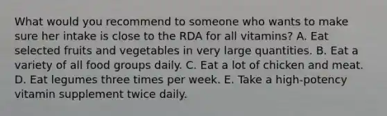 What would you recommend to someone who wants to make sure her intake is close to the RDA for all vitamins? A. Eat selected fruits and vegetables in very large quantities. B. Eat a variety of all food groups daily. C. Eat a lot of chicken and meat. D. Eat legumes three times per week. E. Take a high-potency vitamin supplement twice daily.