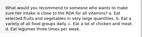 What would you recommend to someone who wants to make sure her intake is close to the RDA for all vitamins? a. Eat selected fruits and vegetables in very large quantities. b. Eat a variety of all food groups daily. c. Eat a lot of chicken and meat. d. Eat legumes three times per week.