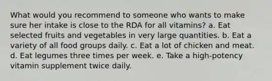 What would you recommend to someone who wants to make sure her intake is close to the RDA for all vitamins? a. Eat selected fruits and vegetables in very large quantities. b. Eat a variety of all food groups daily. c. Eat a lot of chicken and meat. d. Eat legumes three times per week. e. Take a high-potency vitamin supplement twice daily.