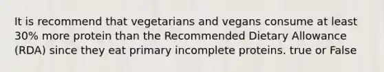 It is recommend that vegetarians and vegans consume at least 30% more protein than the Recommended Dietary Allowance (RDA) since they eat primary incomplete proteins. true or False