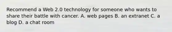 Recommend a Web 2.0 technology for someone who wants to share their battle with cancer. A. web pages B. an extranet C. a blog D. a chat room