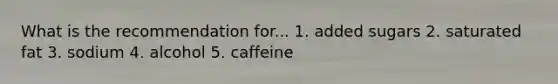 What is the recommendation for... 1. added sugars 2. saturated fat 3. sodium 4. alcohol 5. caffeine