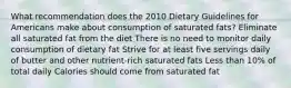 What recommendation does the 2010 Dietary Guidelines for Americans make about consumption of saturated fats? Eliminate all saturated fat from the diet There is no need to monitor daily consumption of dietary fat Strive for at least five servings daily of butter and other nutrient-rich saturated fats Less than 10% of total daily Calories should come from saturated fat