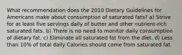 What recommendation does the 2010 Dietary Guidelines for Americans make about consumption of saturated fats? a) Strive for at least five servings daily of butter and other nutrient-rich saturated fats. b) There is no need to monitor daily consumption of dietary fat. c) Eliminate all saturated fat from the diet. d) Less than 10% of total daily Calories should come from saturated fat.