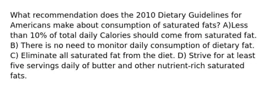 What recommendation does the 2010 Dietary Guidelines for Americans make about consumption of saturated fats? A)<a href='https://www.questionai.com/knowledge/k7BtlYpAMX-less-than' class='anchor-knowledge'>less than</a> 10% of total daily Calories should come from saturated fat. B) There is no need to monitor daily consumption of dietary fat. C) Eliminate all saturated fat from the diet. D) Strive for at least five servings daily of butter and other nutrient-rich saturated fats.