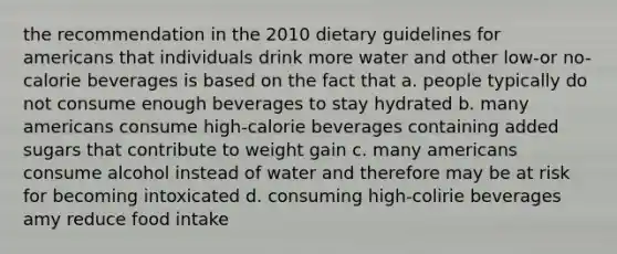 the recommendation in the 2010 dietary guidelines for americans that individuals drink more water and other low-or no-calorie beverages is based on the fact that a. people typically do not consume enough beverages to stay hydrated b. many americans consume high-calorie beverages containing added sugars that contribute to weight gain c. many americans consume alcohol instead of water and therefore may be at risk for becoming intoxicated d. consuming high-colirie beverages amy reduce food intake