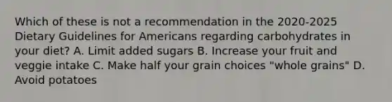 Which of these is not a recommendation in the 2020-2025 Dietary Guidelines for Americans regarding carbohydrates in your diet? A. Limit added sugars B. Increase your fruit and veggie intake C. Make half your grain choices "whole grains" D. Avoid potatoes