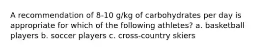 A recommendation of 8-10 g/kg of carbohydrates per day is appropriate for which of the following athletes? a. basketball players b. soccer players c. cross-country skiers