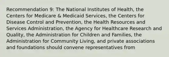 Recommendation 9: The National Institutes of Health, the Centers for Medicare & Medicaid Services, the Centers for Disease Control and Prevention, the Health Resources and Services Administration, the Agency for Healthcare Research and Quality, the Administration for Children and Families, the Administration for Community Living, and private associations and foundations should convene representatives from