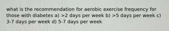 what is the recommendation for aerobic exercise frequency for those with diabetes a) >2 days per week b) >5 days per week c) 3-7 days per week d) 5-7 days per week