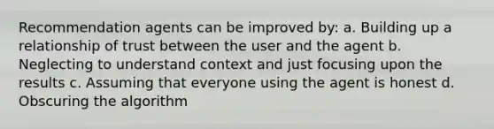 Recommendation agents can be improved by: a. Building up a relationship of trust between the user and the agent b. Neglecting to understand context and just focusing upon the results c. Assuming that everyone using the agent is honest d. Obscuring the algorithm