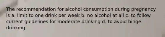 The recommendation for alcohol consumption during pregnancy is a. limit to one drink per week b. no alcohol at all c. to follow current guidelines for moderate drinking d. to avoid binge drinking