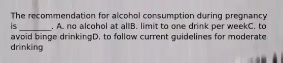 The recommendation for alcohol consumption during pregnancy is ________. A. no alcohol at allB. limit to one drink per weekC. to avoid binge drinkingD. to follow current guidelines for moderate drinking