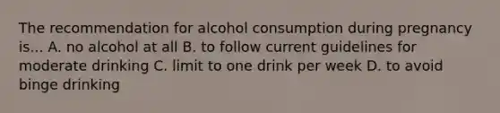 The recommendation for alcohol consumption during pregnancy is... A. no alcohol at all B. to follow current guidelines for moderate drinking C. limit to one drink per week D. to avoid binge drinking