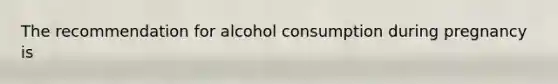 The recommendation for alcohol consumption during pregnancy is