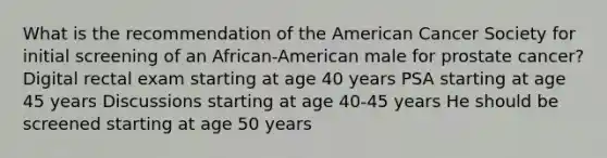 What is the recommendation of the American Cancer Society for initial screening of an African-American male for prostate cancer? Digital rectal exam starting at age 40 years PSA starting at age 45 years Discussions starting at age 40-45 years He should be screened starting at age 50 years