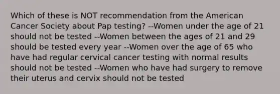 Which of these is NOT recommendation from the American Cancer Society about Pap testing? --Women under the age of 21 should not be tested --Women between the ages of 21 and 29 should be tested every year --Women over the age of 65 who have had regular cervical cancer testing with normal results should not be tested --Women who have had surgery to remove their uterus and cervix should not be tested