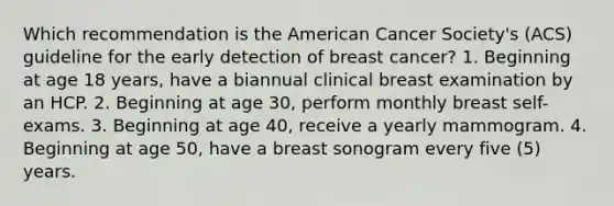 Which recommendation is the American Cancer Society's (ACS) guideline for the early detection of breast cancer? 1. Beginning at age 18 years, have a biannual clinical breast examination by an HCP. 2. Beginning at age 30, perform monthly breast self-exams. 3. Beginning at age 40, receive a yearly mammogram. 4. Beginning at age 50, have a breast sonogram every five (5) years.