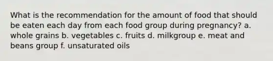 What is the recommendation for the amount of food that should be eaten each day from each food group during pregnancy? a. whole grains b. vegetables c. fruits d. milkgroup e. meat and beans group f. unsaturated oils