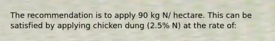 The recommendation is to apply 90 kg N/ hectare. This can be satisfied by applying chicken dung (2.5% N) at the rate of: