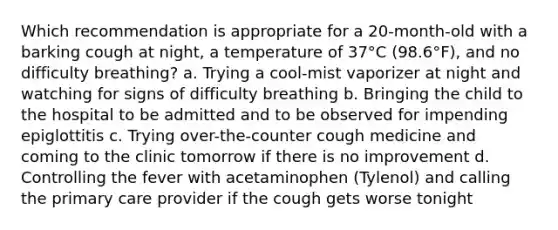 Which recommendation is appropriate for a 20-month-old with a barking cough at night, a temperature of 37°C (98.6°F), and no difficulty breathing? a. Trying a cool-mist vaporizer at night and watching for signs of difficulty breathing b. Bringing the child to the hospital to be admitted and to be observed for impending epiglottitis c. Trying over-the-counter cough medicine and coming to the clinic tomorrow if there is no improvement d. Controlling the fever with acetaminophen (Tylenol) and calling the primary care provider if the cough gets worse tonight