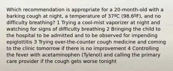 Which recommendation is appropriate for a 20-month-old with a barking cough at night, a temperature of 37ºC (98.6ºF), and no difficulty breathing? 1 Trying a cool-mist vaporizer at night and watching for signs of difficulty breathing 2 Bringing the child to the hospital to be admitted and to be observed for impending epiglottitis 3 Trying over-the-counter cough medicine and coming to the clinic tomorrow if there is no improvement 4 Controlling the fever with acetaminophen (Tylenol) and calling the primary care provider if the cough gets worse tonight