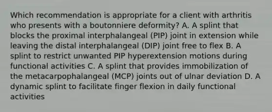 Which recommendation is appropriate for a client with arthritis who presents with a boutonniere deformity? A. A splint that blocks the proximal interphalangeal (PIP) joint in extension while leaving the distal interphalangeal (DIP) joint free to flex B. A splint to restrict unwanted PIP hyperextension motions during functional activities C. A splint that provides immobilization of the metacarpophalangeal (MCP) joints out of ulnar deviation D. A dynamic splint to facilitate finger flexion in daily functional activities