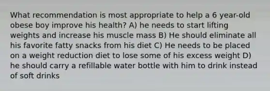 What recommendation is most appropriate to help a 6 year-old obese boy improve his health? A) he needs to start lifting weights and increase his muscle mass B) He should eliminate all his favorite fatty snacks from his diet C) He needs to be placed on a weight reduction diet to lose some of his excess weight D) he should carry a refillable water bottle with him to drink instead of soft drinks