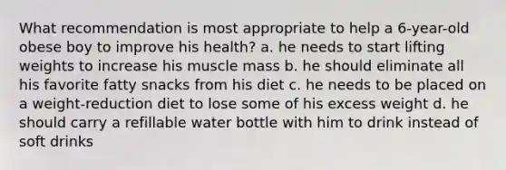 What recommendation is most appropriate to help a 6-year-old obese boy to improve his health? a. he needs to start lifting weights to increase his muscle mass b. he should eliminate all his favorite fatty snacks from his diet c. he needs to be placed on a weight-reduction diet to lose some of his excess weight d. he should carry a refillable water bottle with him to drink instead of soft drinks