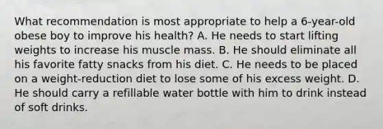 What recommendation is most appropriate to help a 6-year-old obese boy to improve his health? A. He needs to start lifting weights to increase his muscle mass. B. He should eliminate all his favorite fatty snacks from his diet. C. He needs to be placed on a weight-reduction diet to lose some of his excess weight. D. He should carry a refillable water bottle with him to drink instead of soft drinks.