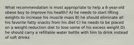 What recommendation is most appropriate to help a 6-year-old obese boy to improve his health? A) he needs to start lifting weights to increase his muscle mass B) he should eliminate all his favorite fatty snacks from his diet C) he needs to be placed on a weight-reduction diet to lose some of his excess weight D) he should carry a refillable water bottle with him to drink instead of soft drinks