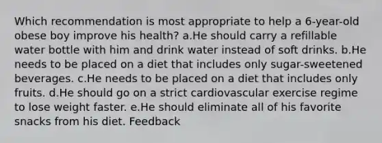 Which recommendation is most appropriate to help a 6-year-old obese boy improve his health? a.He should carry a refillable water bottle with him and drink water instead of soft drinks. b.He needs to be placed on a diet that includes only sugar-sweetened beverages. c.He needs to be placed on a diet that includes only fruits. d.He should go on a strict cardiovascular exercise regime to lose weight faster. e.He should eliminate all of his favorite snacks from his diet. Feedback