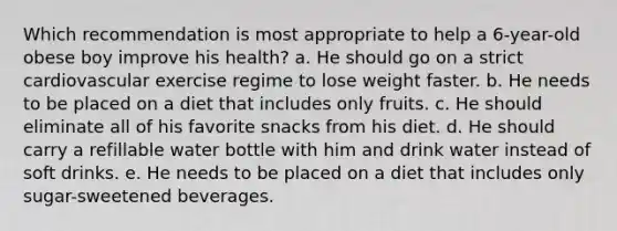 Which recommendation is most appropriate to help a 6-year-old obese boy improve his health? a. He should go on a strict cardiovascular exercise regime to lose weight faster. b. He needs to be placed on a diet that includes only fruits. c. He should eliminate all of his favorite snacks from his diet. d. He should carry a refillable water bottle with him and drink water instead of soft drinks. e. He needs to be placed on a diet that includes only sugar-sweetened beverages.