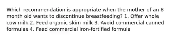 Which recommendation is appropriate when the mother of an 8 month old wants to discontinue breastfeeding? 1. Offer whole cow milk 2. Feed organic skim milk 3. Avoid commercial canned formulas 4. Feed commercial iron-fortified formula