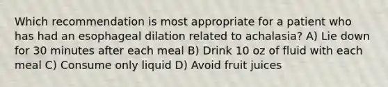 Which recommendation is most appropriate for a patient who has had an esophageal dilation related to achalasia? A) Lie down for 30 minutes after each meal B) Drink 10 oz of fluid with each meal C) Consume only liquid D) Avoid fruit juices