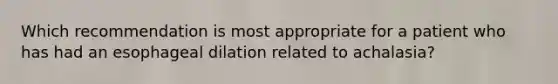 Which recommendation is most appropriate for a patient who has had an esophageal dilation related to achalasia?