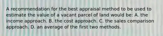 A recommendation for the best appraisal method to be used to estimate the value of a vacant parcel of land would be: A. the income approach. B. the cost approach. C. the sales comparison approach. D. an average of the first two methods.