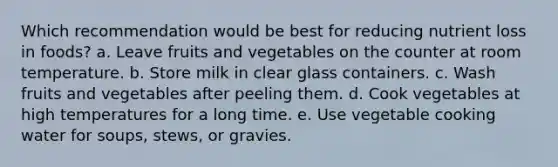 Which recommendation would be best for reducing nutrient loss in foods? a. Leave fruits and vegetables on the counter at room temperature. b. Store milk in clear glass containers. c. Wash fruits and vegetables after peeling them. d. Cook vegetables at high temperatures for a long time. e. Use vegetable cooking water for soups, stews, or gravies.