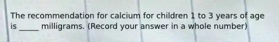 The recommendation for calcium for children 1 to 3 years of age is _____ milligrams. (Record your answer in a whole number)