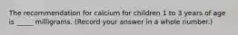 The recommendation for calcium for children 1 to 3 years of age is _____ milligrams. (Record your answer in a whole number.)