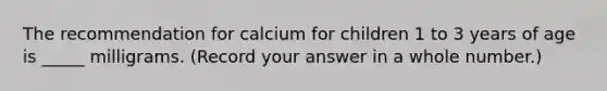 The recommendation for calcium for children 1 to 3 years of age is _____ milligrams. (Record your answer in a whole number.)