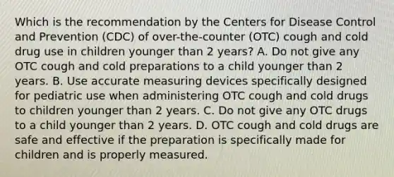 Which is the recommendation by the Centers for Disease Control and Prevention (CDC) of over-the-counter (OTC) cough and cold drug use in children younger than 2 years? A. Do not give any OTC cough and cold preparations to a child younger than 2 years. B. Use accurate measuring devices specifically designed for pediatric use when administering OTC cough and cold drugs to children younger than 2 years. C. Do not give any OTC drugs to a child younger than 2 years. D. OTC cough and cold drugs are safe and effective if the preparation is specifically made for children and is properly measured.