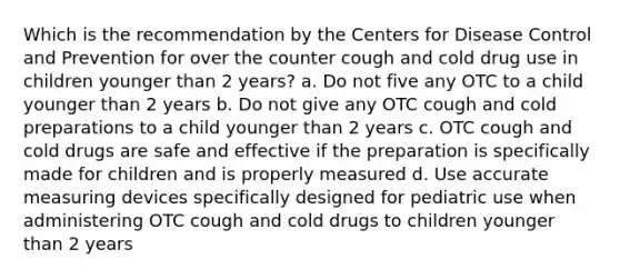 Which is the recommendation by the Centers for Disease Control and Prevention for over the counter cough and cold drug use in children younger than 2 years? a. Do not five any OTC to a child younger than 2 years b. Do not give any OTC cough and cold preparations to a child younger than 2 years c. OTC cough and cold drugs are safe and effective if the preparation is specifically made for children and is properly measured d. Use accurate measuring devices specifically designed for pediatric use when administering OTC cough and cold drugs to children younger than 2 years